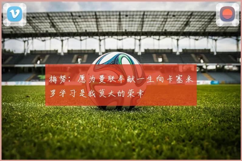 梅努：愿为曼联奉献一生向卡塞米罗学习是我莫大的荣幸