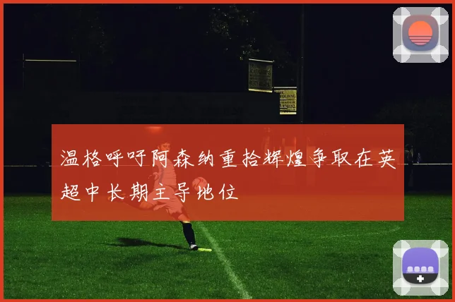温格呼吁阿森纳重拾辉煌争取在英超中长期主导地位