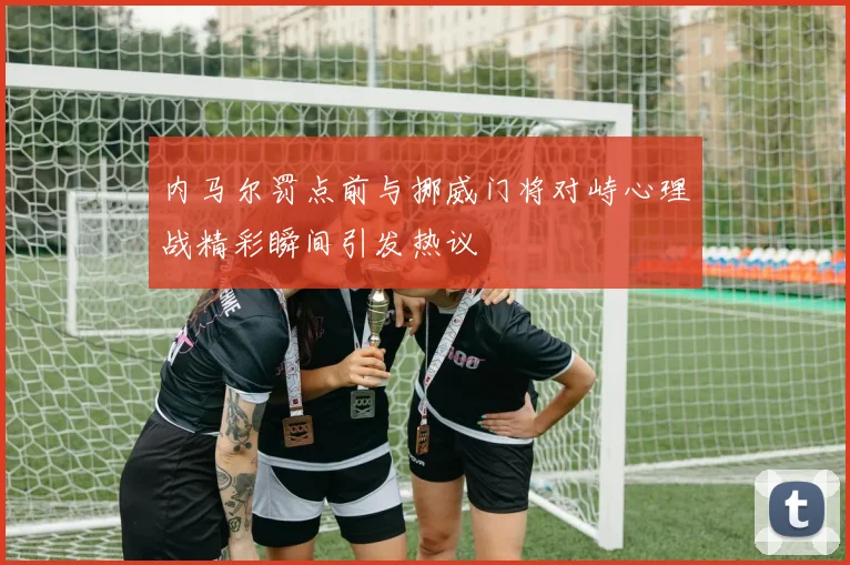 内马尔罚点前与挪威门将对峙心理战精彩瞬间引发热议