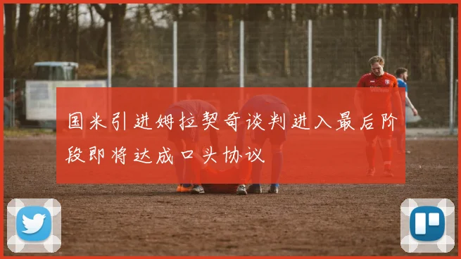 国米引进姆拉契奇谈判进入最后阶段即将达成口头协议