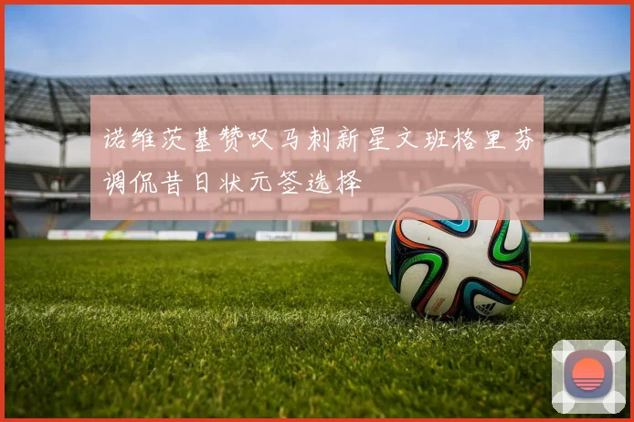 诺维茨基赞叹马刺新星文班格里芬调侃昔日状元签选择