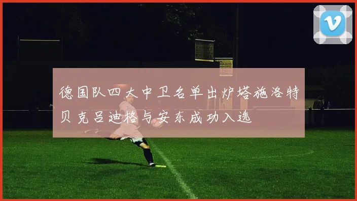 德国队四大中卫名单出炉塔施洛特贝克吕迪格与安东成功入选