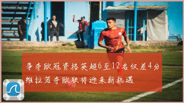 争夺欧冠资格英超6至12名仅差4分维拉若夺欧联将迎来新机遇
