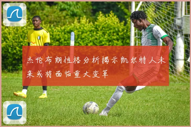 杰伦布朗性格分析揭示凯尔特人未来或将面临重大变革