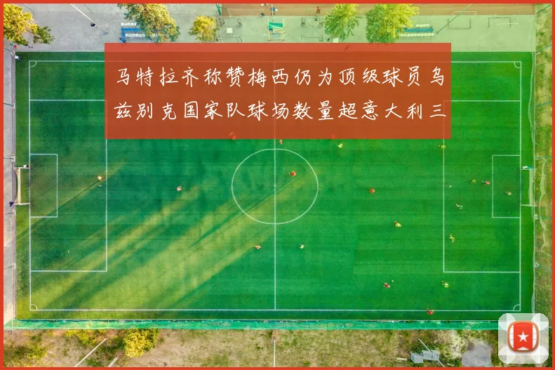 马特拉齐称赞梅西仍为顶级球员乌兹别克国家队球场数量超意大利三倍