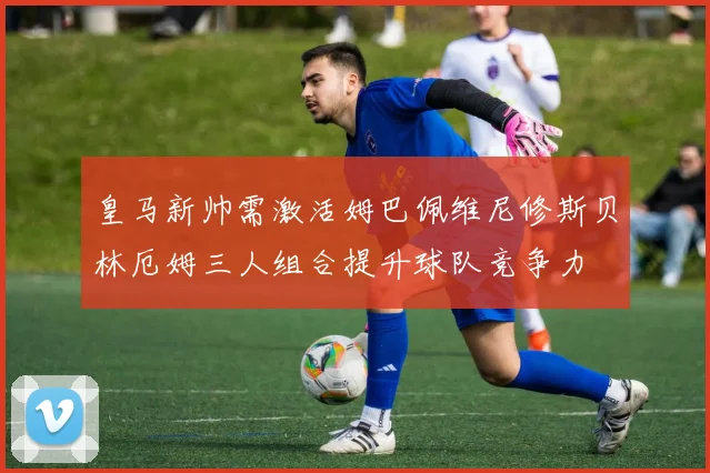 皇马新帅需激活姆巴佩维尼修斯贝林厄姆三人组合提升球队竞争力
