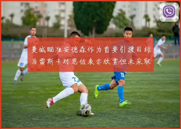 曼城瞄准安德森作为首要引援目标马雷斯卡对恩佐表示欣赏但未采取行动