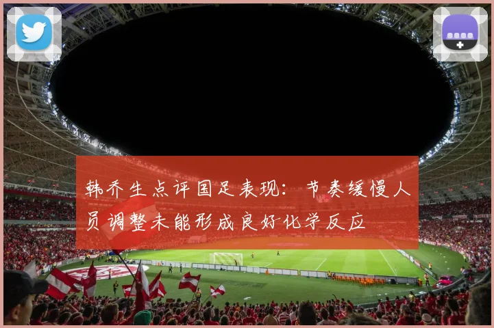韩乔生点评国足表现：节奏缓慢人员调整未能形成良好化学反应