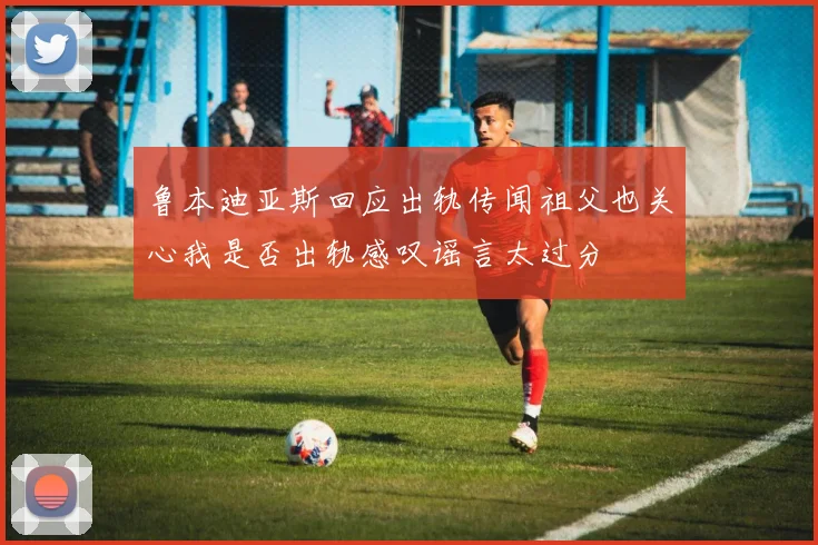 鲁本迪亚斯回应出轨传闻祖父也关心我是否出轨感叹谣言太过分