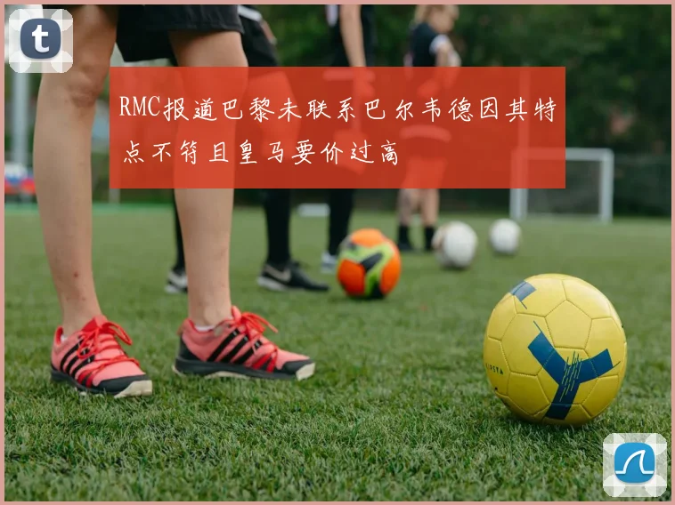 RMC报道巴黎未联系巴尔韦德因其特点不符且皇马要价过高